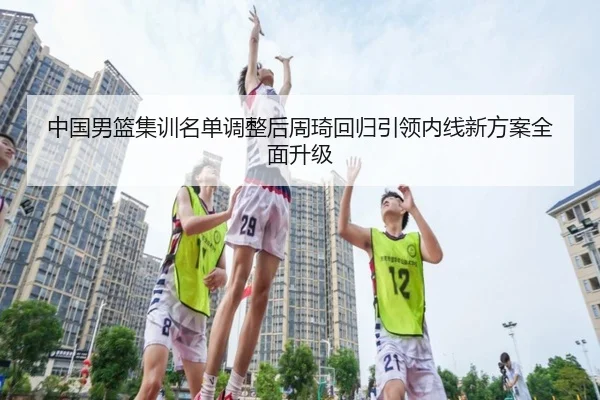 中国男篮集训名单调整后周琦回归引领内线新方案全面升级